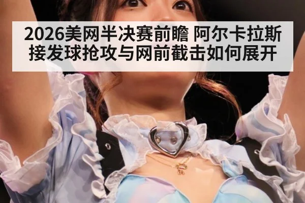 2026美网半决赛前瞻 阿尔卡拉斯接发球抢攻与网前截击如何展开